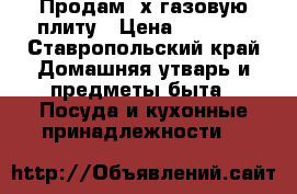 Продам 4х газовую плиту › Цена ­ 3 000 - Ставропольский край Домашняя утварь и предметы быта » Посуда и кухонные принадлежности   